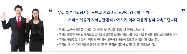 우리 충북개발공사는 도민 기업으로 우리 고객인 도민이 감동할 수 있는 서비스 제공과 지역 발전에 이바지하기 위해 다음과 같이 약속드립니다.